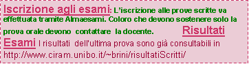 Casella di testo: Iscrizione agli esami: Liscrizione alle prove scritte va effettuata tramite Almaesami. Coloro che devono sostenere solo la prova orale devono  contattare  la docente.              Risultati Esami I risultati  dellultima prova sono gi consultabili in      http://www.ciram.unibo.it/~brini/risultatiScritti/